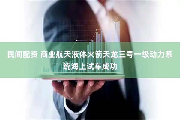 民间配资 商业航天液体火箭天龙三号一级动力系统海上试车成功