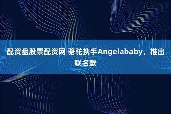 配资盘股票配资网 骆驼携手Angelababy，推出联名款