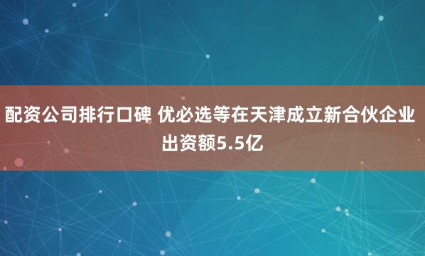 配资公司排行口碑 优必选等在天津成立新合伙企业 出资额5.5亿