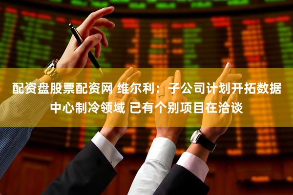 配资盘股票配资网 维尔利：子公司计划开拓数据中心制冷领域 已有个别项目在洽谈