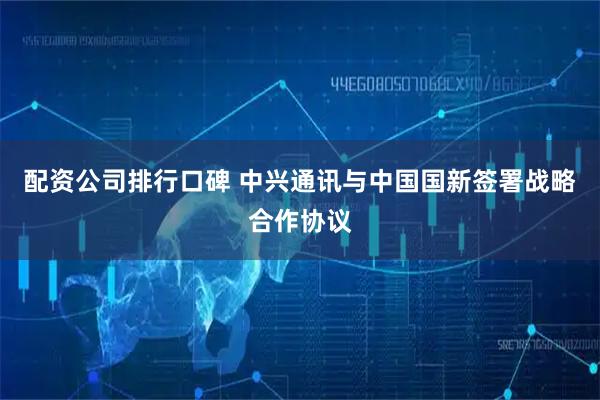 配资公司排行口碑 中兴通讯与中国国新签署战略合作协议