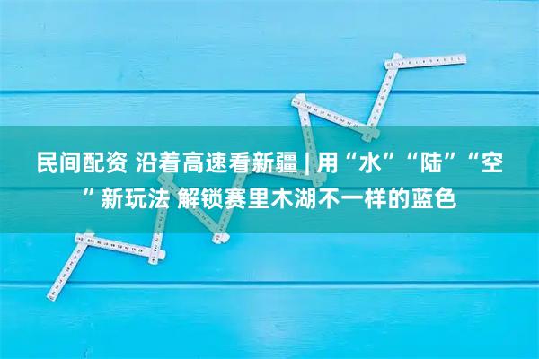 民间配资 沿着高速看新疆 | 用“水”“陆”“空”新玩法 解锁赛里木湖不一样的蓝色