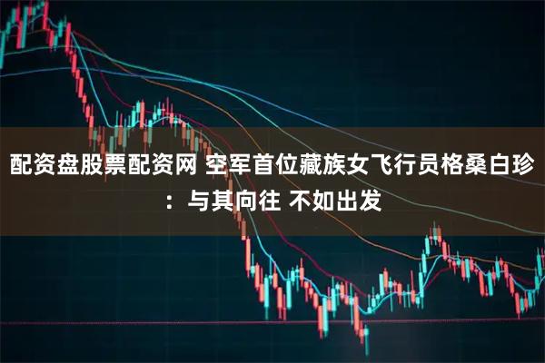 配资盘股票配资网 空军首位藏族女飞行员格桑白珍：与其向往 不如出发