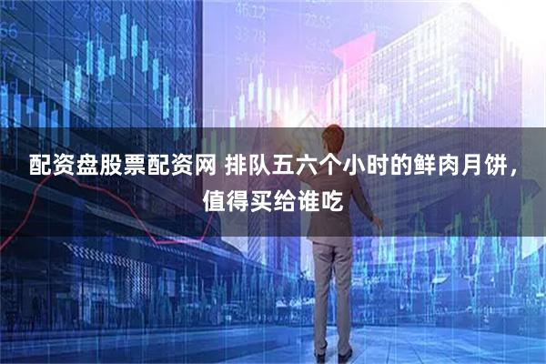 配资盘股票配资网 排队五六个小时的鲜肉月饼，值得买给谁吃