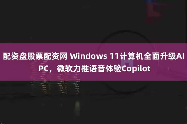 配资盘股票配资网 Windows 11计算机全面升级AI PC，微软力推语音体验Copilot