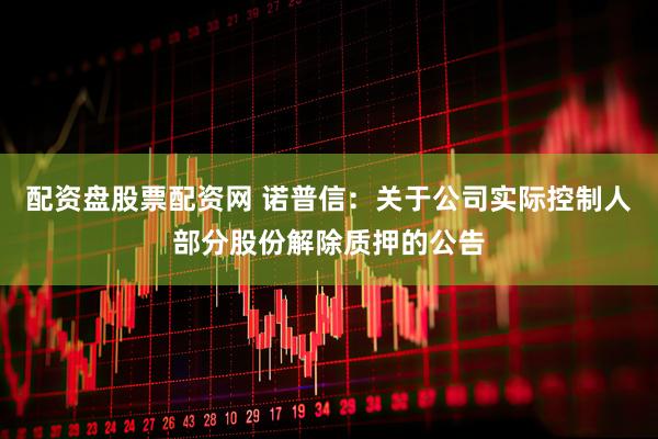 配资盘股票配资网 诺普信：关于公司实际控制人部分股份解除质押的公告