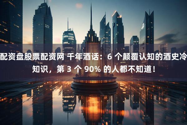 配资盘股票配资网 千年酒话：6 个颠覆认知的酒史冷知识，第 3 个 90% 的人都不知道！