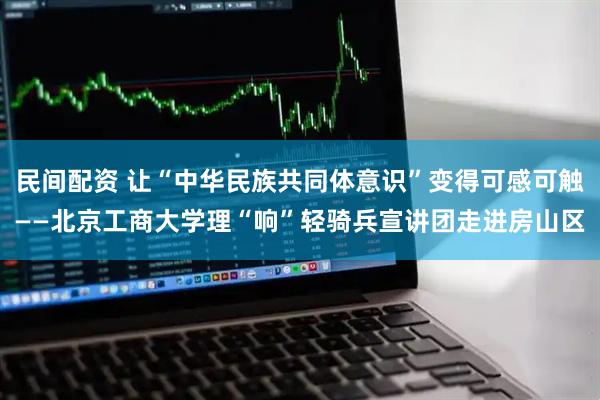 民间配资 让“中华民族共同体意识”变得可感可触——北京工商大学理“响”轻骑兵宣讲团走进房山区