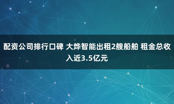 配资公司排行口碑 大烨智能出租2艘船舶 租金总收入近3.5亿元