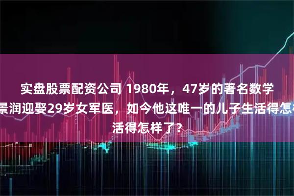 实盘股票配资公司 1980年，47岁的著名数学家陈景润迎娶29岁女军医，如今他这唯一的儿子生活得怎样了？