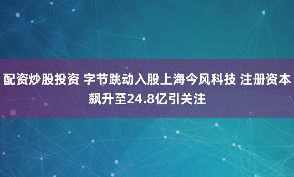 配资炒股投资 字节跳动入股上海今风科技 注册资本飙升至24.8亿引关注
