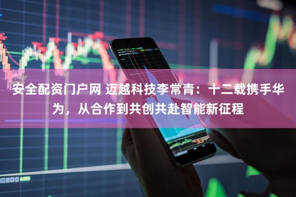 安全配资门户网 迈越科技李常青：十二载携手华为，从合作到共创共赴智能新征程