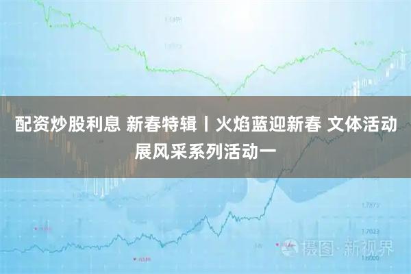 配资炒股利息 新春特辑丨火焰蓝迎新春 文体活动展风采系列活动一