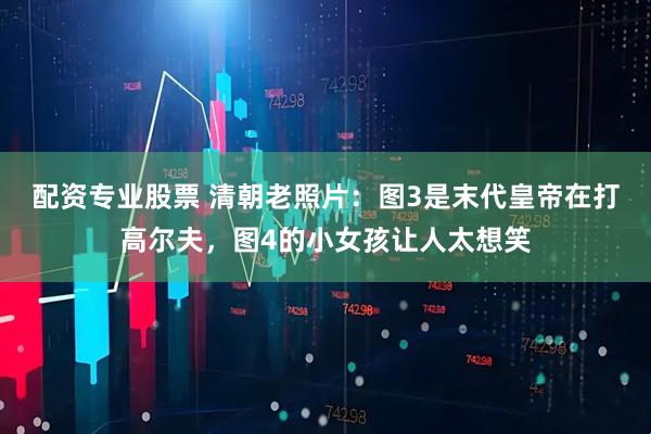 配资专业股票 清朝老照片：图3是末代皇帝在打高尔夫，图4的小女孩让人太想笑