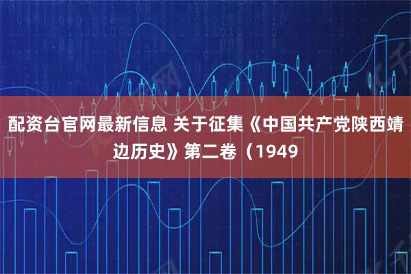 配资台官网最新信息 关于征集《中国共产党陕西靖边历史》第二卷（1949