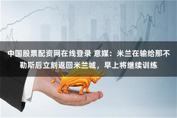 中国股票配资网在线登录 意媒:米兰在输给那不勒斯后立刻返回米兰城,早上将继续训练