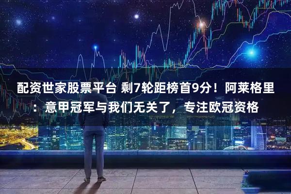 配资世家股票平台 剩7轮距榜首9分!阿莱格里:意甲冠军与我们无关了,专注欧冠资格