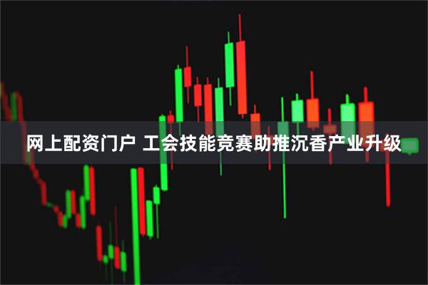 网上配资门户 工会技能竞赛助推沉香产业升级