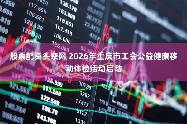 股票配资头条网 2026年重庆市工会公益健康移动体检活动启动
