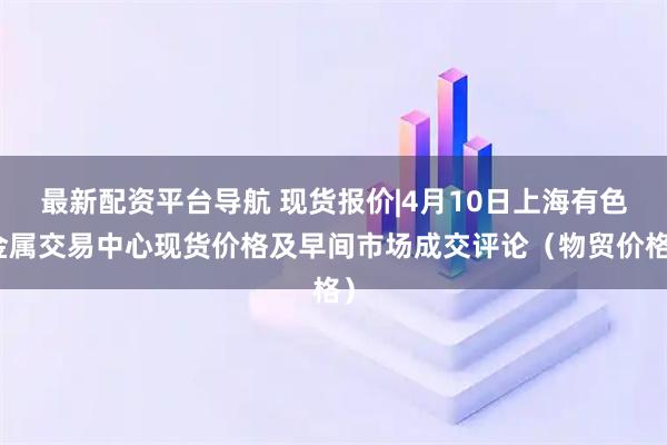 最新配资平台导航 现货报价|4月10日上海有色金属交易中心现货价格及早间市场成交评论（物贸价格）