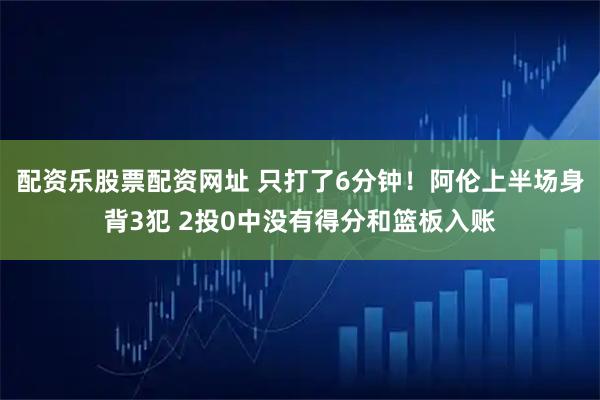 配资乐股票配资网址 只打了6分钟！阿伦上半场身背3犯 2投0中没有得分和篮板入账