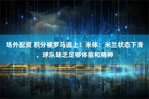 场外配资 积分被罗马追上！米体：米兰状态下滑，球队缺乏足够体能和精神