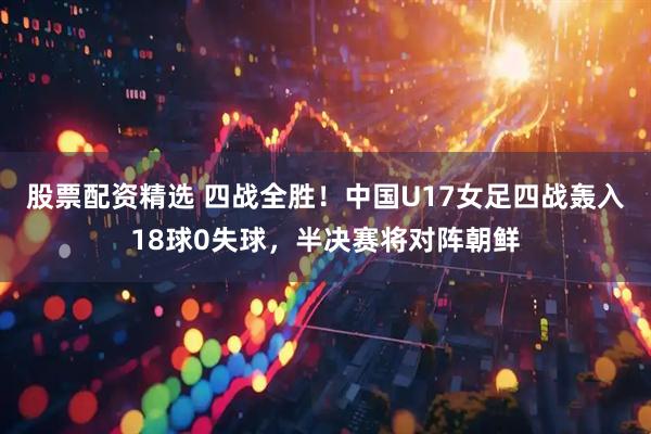 股票配资精选 四战全胜！中国U17女足四战轰入18球0失球，半决赛将对阵朝鲜