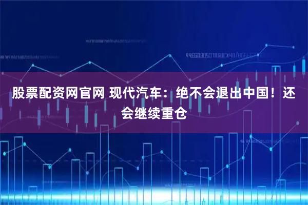 股票配资网官网 现代汽车：绝不会退出中国！还会继续重仓