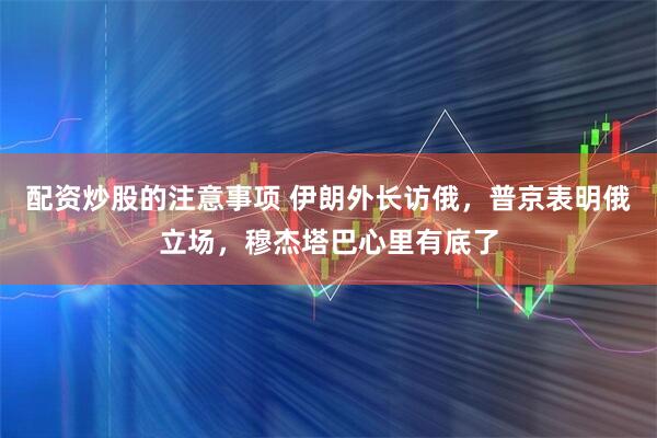 配资炒股的注意事项 伊朗外长访俄，普京表明俄立场，穆杰塔巴心里有底了