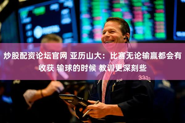 炒股配资论坛官网 亚历山大：比赛无论输赢都会有收获 输球的时候 教训更深刻些