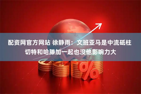 配资网官方网站 徐静雨：文班亚马是中流砥柱 切特和哈滕加一起也没他影响力大