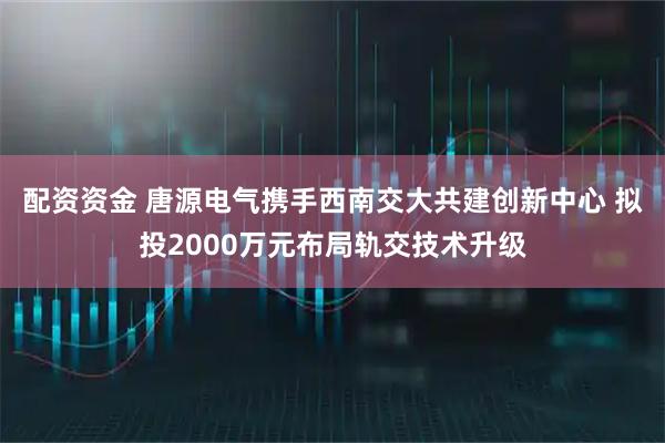 配资资金 唐源电气携手西南交大共建创新中心 拟投2000万元布局轨交技术升级