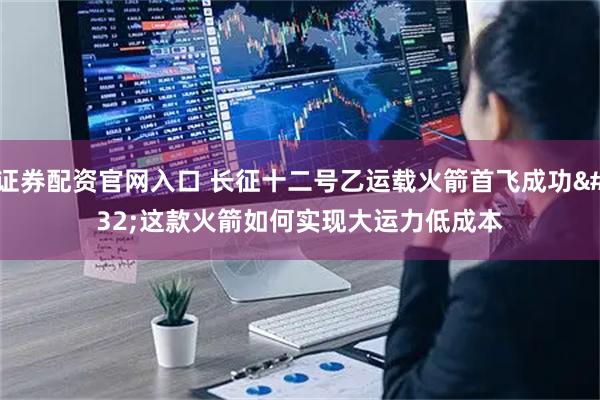 证券配资官网入口 长征十二号乙运载火箭首飞成功 这款火箭如何实现大运力低成本