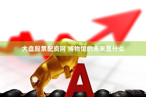 大盘股票配资网 博物馆的未来是什么