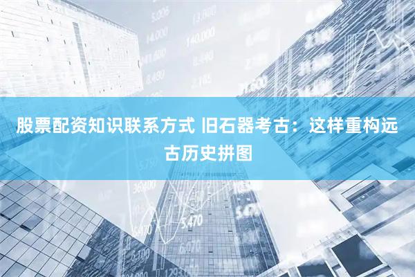 股票配资知识联系方式 旧石器考古：这样重构远古历史拼图