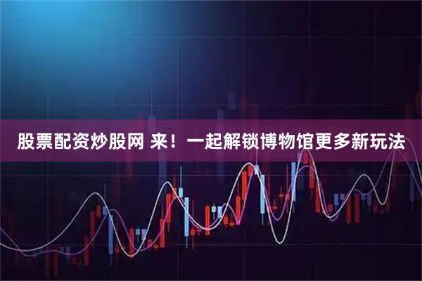 股票配资炒股网 来！一起解锁博物馆更多新玩法