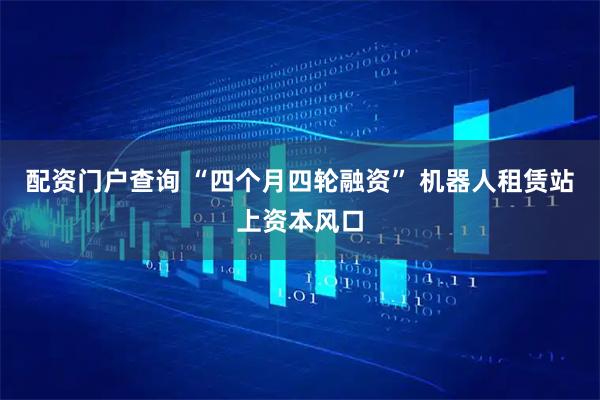 配资门户查询 “四个月四轮融资” 机器人租赁站上资本风口