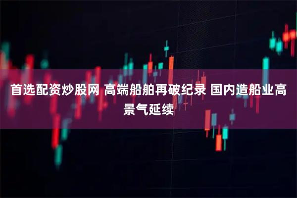 首选配资炒股网 高端船舶再破纪录 国内造船业高景气延续
