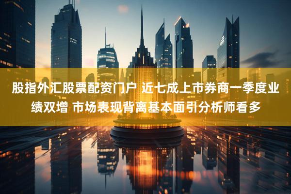 股指外汇股票配资门户 近七成上市券商一季度业绩双增 市场表现背离基本面引分析师看多